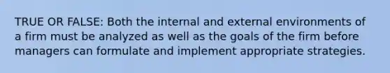 TRUE OR FALSE: Both the internal and external environments of a firm must be analyzed as well as the goals of the firm before managers can formulate and implement appropriate strategies.