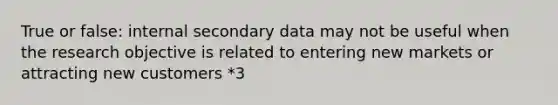 True or false: internal secondary data may not be useful when the research objective is related to entering new markets or attracting new customers *3