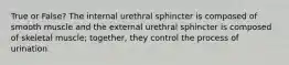 True or False? The internal urethral sphincter is composed of smooth muscle and the external urethral sphincter is composed of skeletal muscle; together, they control the process of urination.