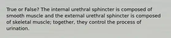 True or False? The internal urethral sphincter is composed of smooth muscle and the external urethral sphincter is composed of skeletal muscle; together, they control the process of urination.