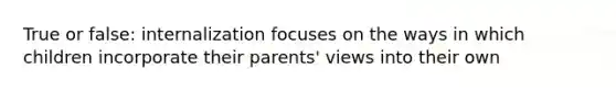 True or false: internalization focuses on the ways in which children incorporate their parents' views into their own