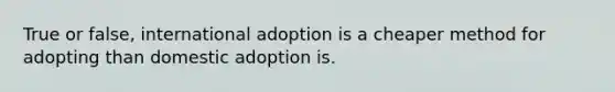 True or false, international adoption is a cheaper method for adopting than domestic adoption is.