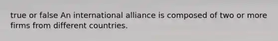 true or false An international alliance is composed of two or more firms from different countries.