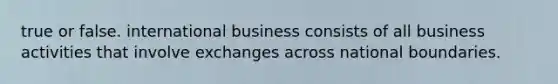 true or false. international business consists of all business activities that involve exchanges across national boundaries.