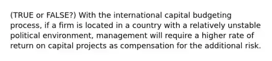 (TRUE or FALSE?) With the international capital budgeting process, if a firm is located in a country with a relatively unstable political environment, management will require a higher rate of return on capital projects as compensation for the additional risk.