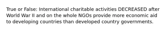 True or False: International charitable activities DECREASED after World War II and on the whole NGOs provide more economic aid to developing countries than developed country governments.