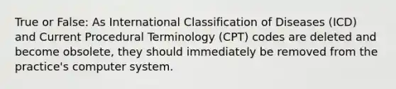 True or False: As International Classification of Diseases (ICD) and Current Procedural Terminology (CPT) codes are deleted and become obsolete, they should immediately be removed from the practice's computer system.