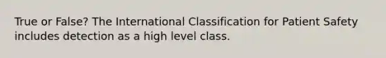 True or False? The International Classification for Patient Safety includes detection as a high level class.