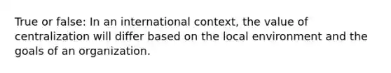 True or false: In an international context, the value of centralization will differ based on the local environment and the goals of an organization.
