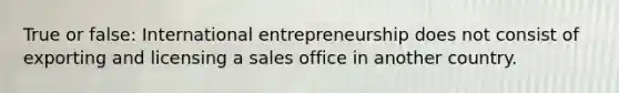 True or false: International entrepreneurship does not consist of exporting and licensing a sales office in another country.