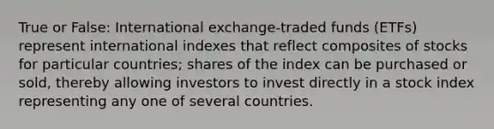 True or False: International exchange-traded funds (ETFs) represent international indexes that reflect composites of stocks for particular countries; shares of the index can be purchased or sold, thereby allowing investors to invest directly in a stock index representing any one of several countries.