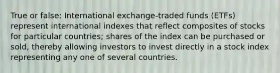 True or false: International exchange-traded funds (ETFs) represent international indexes that reflect composites of stocks for particular countries; shares of the index can be purchased or sold, thereby allowing investors to invest directly in a stock index representing any one of several countries.