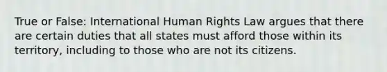 True or False: International Human Rights Law argues that there are certain duties that all states must afford those within its territory, including to those who are not its citizens.