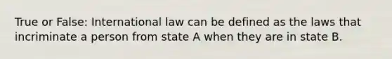 True or False: International law can be defined as the laws that incriminate a person from state A when they are in state B.