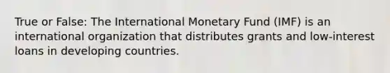 True or False: The International Monetary Fund (IMF) is an international organization that distributes grants and low-interest loans in developing countries.