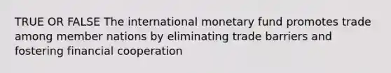 TRUE OR FALSE The international monetary fund promotes trade among member nations by eliminating trade barriers and fostering financial cooperation