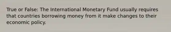 True or False: The International Monetary Fund usually requires that countries borrowing money from it make changes to their economic policy.