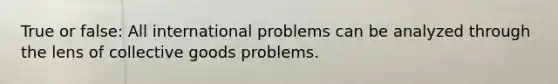 True or false: All international problems can be analyzed through the lens of collective goods problems.