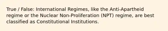 True / False: International Regimes, like the Anti-Apartheid regime or the Nuclear Non-Proliferation (NPT) regime, are best classified as Constitutional Institutions.