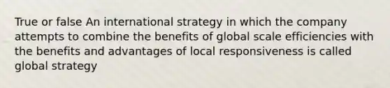 True or false An international strategy in which the company attempts to combine the benefits of global scale efficiencies with the benefits and advantages of local responsiveness is called global strategy