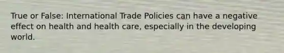 True or False: International Trade Policies can have a negative effect on health and health care, especially in the developing world.