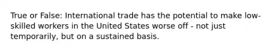 True or False: International trade has the potential to make low-skilled workers in the United States worse off - not just temporarily, but on a sustained basis.