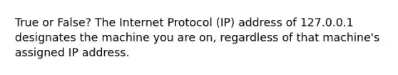 True or False? The Internet Protocol (IP) address of 127.0.0.1 designates the machine you are on, regardless of that machine's assigned IP address.