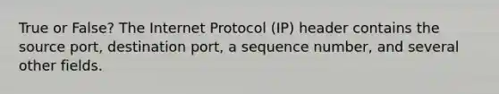 True or False? The Internet Protocol (IP) header contains the source port, destination port, a sequence number, and several other fields.