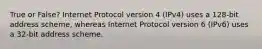 True or False? Internet Protocol version 4 (IPv4) uses a 128-bit address scheme, whereas Internet Protocol version 6 (IPv6) uses a 32-bit address scheme.