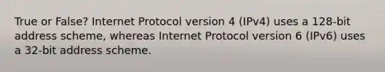 True or False? Internet Protocol version 4 (IPv4) uses a 128-bit address scheme, whereas Internet Protocol version 6 (IPv6) uses a 32-bit address scheme.