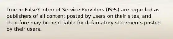 True or False? Internet Service Providers (ISPs) are regarded as publishers of all content posted by users on their sites, and therefore may be held liable for defamatory statements posted by their users.