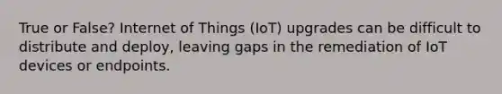 True or False? Internet of Things (IoT) upgrades can be difficult to distribute and deploy, leaving gaps in the remediation of IoT devices or endpoints.