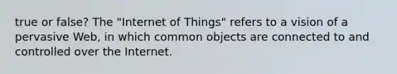 true or false? The "Internet of Things" refers to a vision of a pervasive Web, in which common objects are connected to and controlled over the Internet.