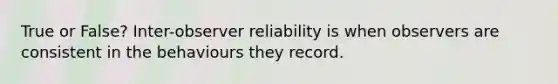 True or False? Inter-observer reliability is when observers are consistent in the behaviours they record.