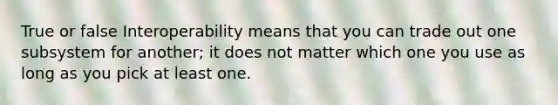 True or false Interoperability means that you can trade out one subsystem for another; it does not matter which one you use as long as you pick at least one.