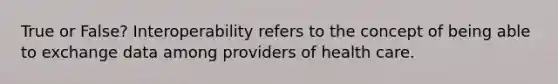 True or False? Interoperability refers to the concept of being able to exchange data among providers of health care.