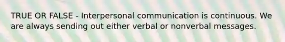 TRUE OR FALSE - Interpersonal communication is continuous. We are always sending out either verbal or nonverbal messages.