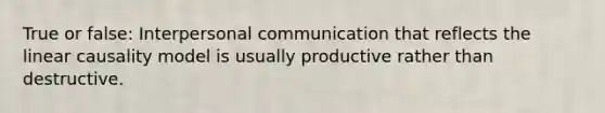 True or false: Interpersonal communication that reflects the linear causality model is usually productive rather than destructive.