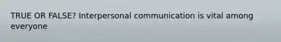 TRUE OR FALSE? Interpersonal communication is vital among everyone