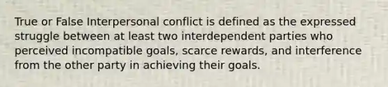 True or False Interpersonal conflict is defined as the expressed struggle between at least two interdependent parties who perceived incompatible goals, scarce rewards, and interference from the other party in achieving their goals.