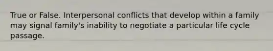 True or False. Interpersonal conflicts that develop within a family may signal family's inability to negotiate a particular life cycle passage.