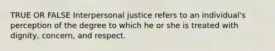 TRUE OR FALSE Interpersonal justice refers to an individual's perception of the degree to which he or she is treated with dignity, concern, and respect.