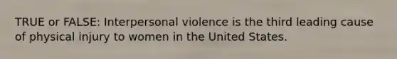 TRUE or FALSE: Interpersonal violence is the third leading cause of physical injury to women in the United States.