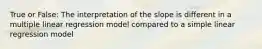 True or False: The interpretation of the slope is different in a multiple linear regression model compared to a simple linear regression model