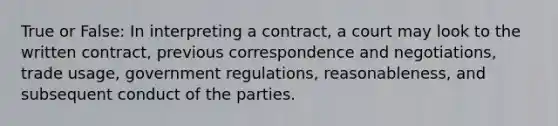 True or False: In interpreting a contract, a court may look to the written contract, previous correspondence and negotiations, trade usage, government regulations, reasonableness, and subsequent conduct of the parties.