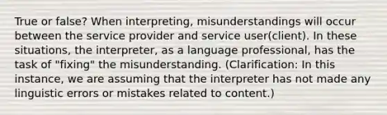 True or false? When interpreting, misunderstandings will occur between the service provider and service user(client). In these situations, the interpreter, as a language professional, has the task of "fixing" the misunderstanding. (Clarification: In this instance, we are assuming that the interpreter has not made any linguistic errors or mistakes related to content.)