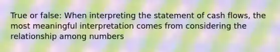 True or false: When interpreting the statement of cash flows, the most meaningful interpretation comes from considering the relationship among numbers