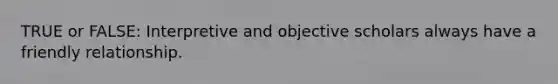 TRUE or FALSE: Interpretive and objective scholars always have a friendly relationship.