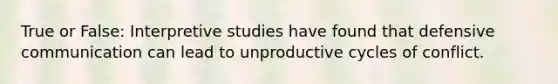 True or False: Interpretive studies have found that defensive communication can lead to unproductive cycles of conflict.