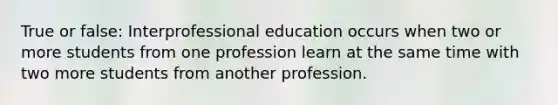 True or false: Interprofessional education occurs when two or more students from one profession learn at the same time with two more students from another profession.